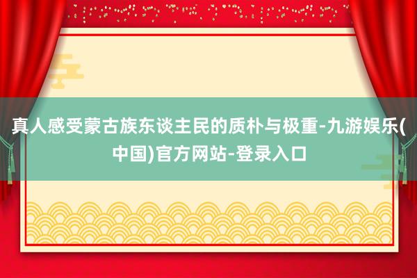 真人感受蒙古族东谈主民的质朴与极重-九游娱乐(中国)官方网站-登录入口