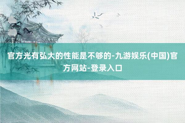 官方光有弘大的性能是不够的-九游娱乐(中国)官方网站-登录入口