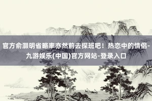 官方俞灏明省略率亦然前去探班吧！热恋中的情侣-九游娱乐(中国)官方网站-登录入口