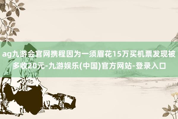 ag九游会官网携程因为一须眉花15万买机票发现被多收20元-九游娱乐(中国)官方网站-登录入口