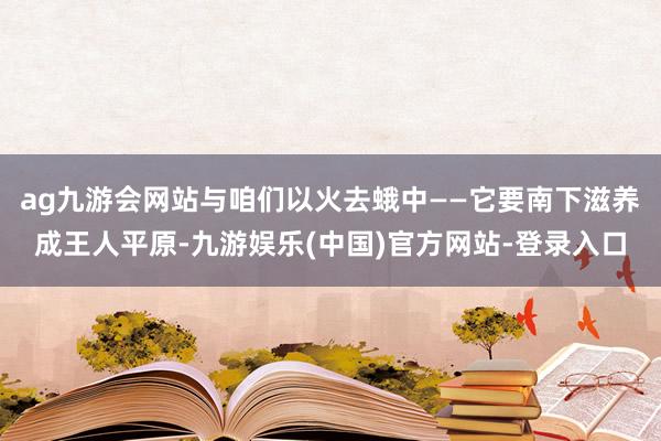 ag九游会网站与咱们以火去蛾中——它要南下滋养成王人平原-九游娱乐(中国)官方网站-登录入口