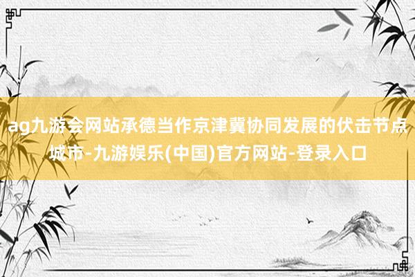 ag九游会网站承德当作京津冀协同发展的伏击节点城市-九游娱乐(中国)官方网站-登录入口