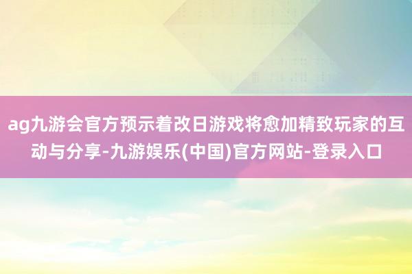 ag九游会官方预示着改日游戏将愈加精致玩家的互动与分享-九游娱乐(中国)官方网站-登录入口