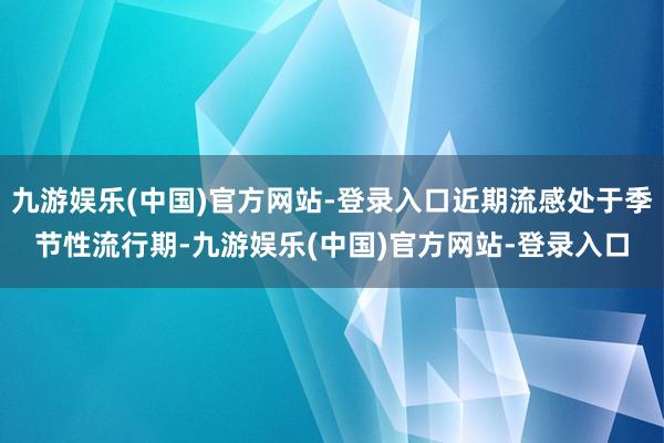 九游娱乐(中国)官方网站-登录入口近期流感处于季节性流行期-九游娱乐(中国)官方网站-登录入口