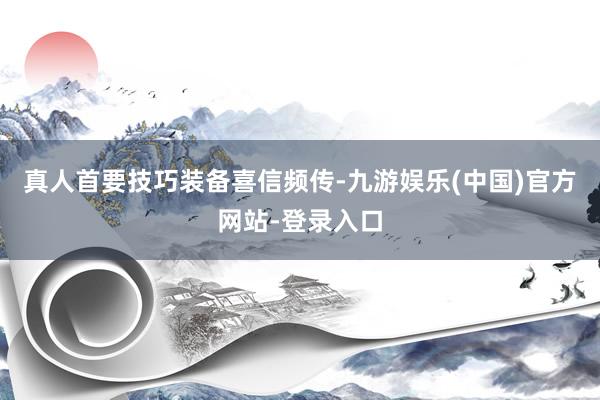 真人首要技巧装备喜信频传-九游娱乐(中国)官方网站-登录入口