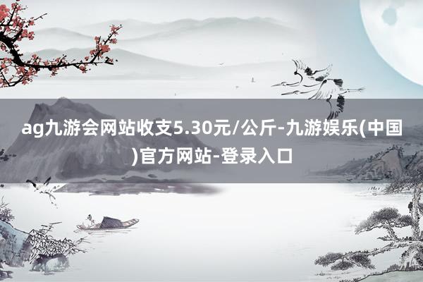 ag九游会网站收支5.30元/公斤-九游娱乐(中国)官方网站-登录入口