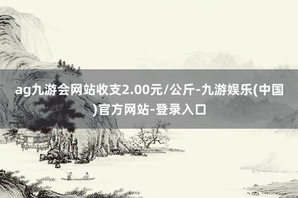 ag九游会网站收支2.00元/公斤-九游娱乐(中国)官方网站-登录入口
