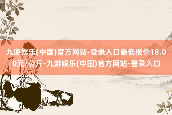 九游娱乐(中国)官方网站-登录入口最低报价18.00元/公斤-九游娱乐(中国)官方网站-登录入口