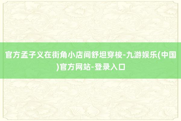 官方孟子义在街角小店间舒坦穿梭-九游娱乐(中国)官方网站-登录入口