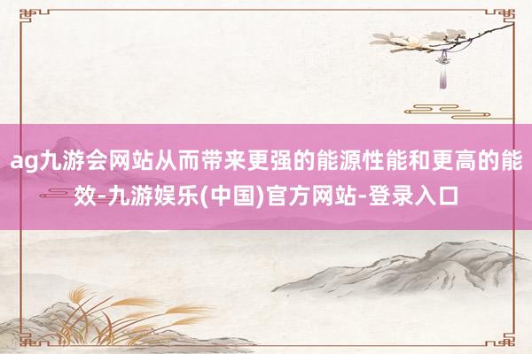 ag九游会网站从而带来更强的能源性能和更高的能效-九游娱乐(中国)官方网站-登录入口