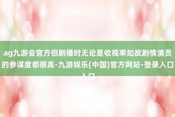 ag九游会官方但剧播时无论是收视率如故剧情演员的参谋度都很高-九游娱乐(中国)官方网站-登录入口