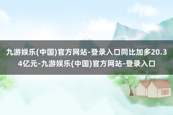 九游娱乐(中国)官方网站-登录入口同比加多20.34亿元-九游娱乐(中国)官方网站-登录入口