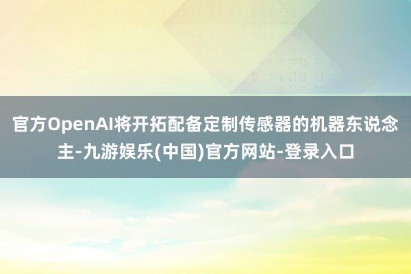 官方OpenAI将开拓配备定制传感器的机器东说念主-九游娱乐(中国)官方网站-登录入口