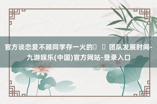 官方谈恋爱不顾同学存一火的� �团队发展时间-九游娱乐(中国)官方网站-登录入口