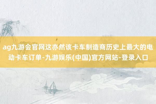 ag九游会官网这亦然该卡车制造商历史上最大的电动卡车订单-九游娱乐(中国)官方网站-登录入口