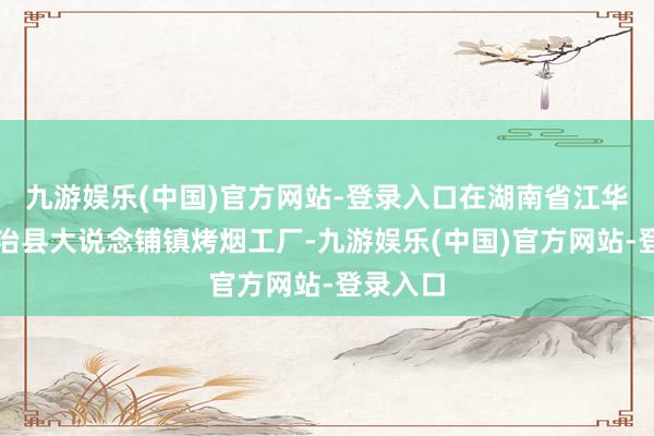 九游娱乐(中国)官方网站-登录入口在湖南省江华瑶族自治县大说念铺镇烤烟工厂-九游娱乐(中国)官方网站-登录入口