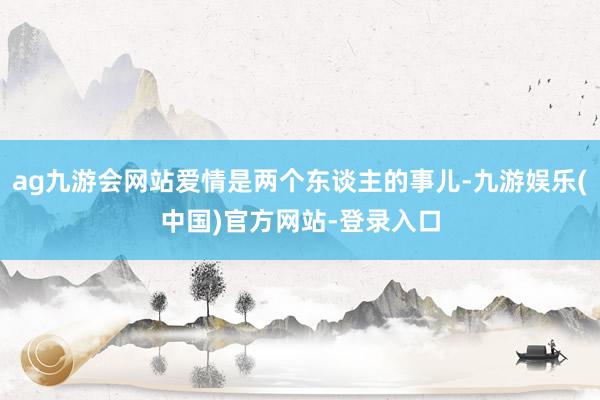 ag九游会网站爱情是两个东谈主的事儿-九游娱乐(中国)官方网站-登录入口