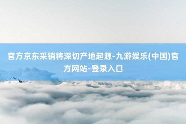 官方京东采销将深切产地起源-九游娱乐(中国)官方网站-登录入口
