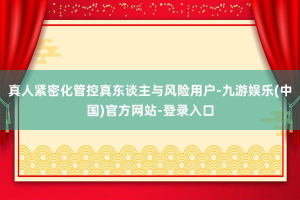 真人紧密化管控真东谈主与风险用户-九游娱乐(中国)官方网站-登录入口