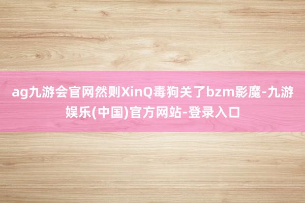 ag九游会官网然则XinQ毒狗关了bzm影魔-九游娱乐(中国)官方网站-登录入口