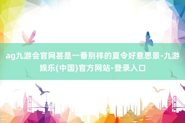 ag九游会官网甚是一番别样的夏令好意思景-九游娱乐(中国)官方网站-登录入口