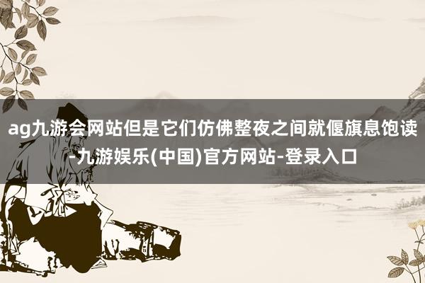 ag九游会网站但是它们仿佛整夜之间就偃旗息饱读-九游娱乐(中国)官方网站-登录入口