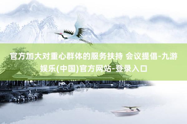官方　　加大对重心群体的服务扶持 　　会议提倡-九游娱乐(中国)官方网站-登录入口