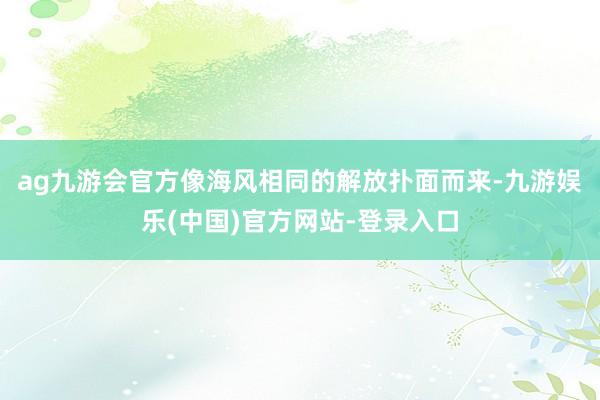 ag九游会官方像海风相同的解放扑面而来-九游娱乐(中国)官方网站-登录入口