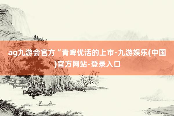 ag九游会官方　　“青啤优活的上市-九游娱乐(中国)官方网站-登录入口
