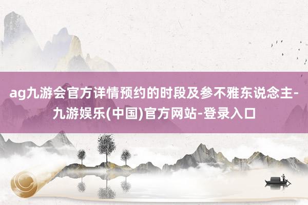 ag九游会官方详情预约的时段及参不雅东说念主-九游娱乐(中国)官方网站-登录入口