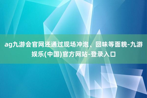 ag九游会官网还通过现场冲泡、回味等面貌-九游娱乐(中国)官方网站-登录入口