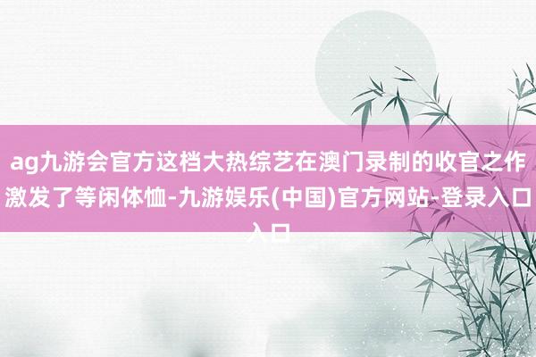 ag九游会官方这档大热综艺在澳门录制的收官之作激发了等闲体恤-九游娱乐(中国)官方网站-登录入口