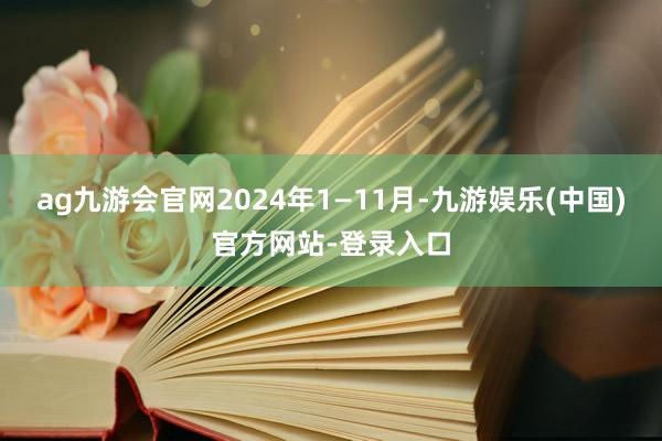 ag九游会官网2024年1—11月-九游娱乐(中国)官方网站-登录入口