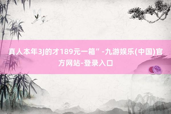 真人本年3J的才189元一箱”-九游娱乐(中国)官方网站-登录入口