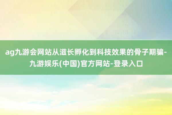 ag九游会网站从滋长孵化到科技效果的骨子期骗-九游娱乐(中国)官方网站-登录入口