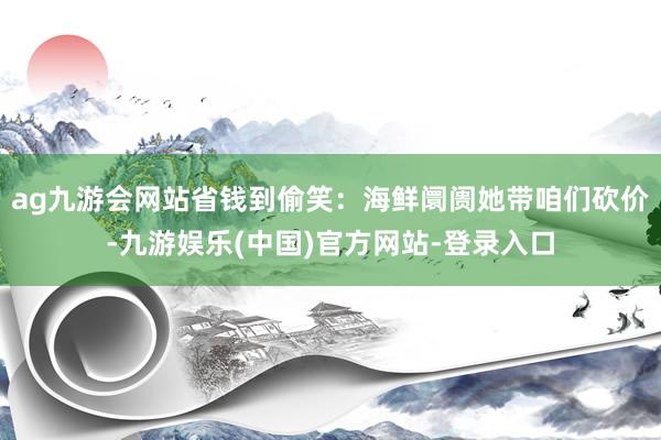 ag九游会网站省钱到偷笑：海鲜阛阓她带咱们砍价-九游娱乐(中国)官方网站-登录入口