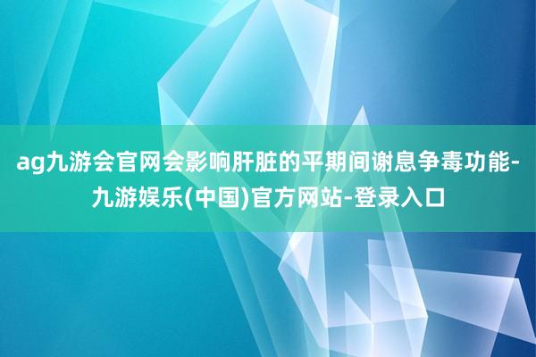 ag九游会官网会影响肝脏的平期间谢息争毒功能-九游娱乐(中国)官方网站-登录入口