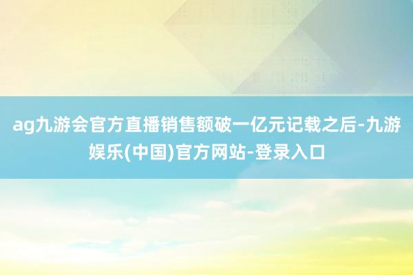 ag九游会官方直播销售额破一亿元记载之后-九游娱乐(中国)官方网站-登录入口