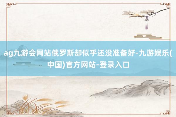 ag九游会网站俄罗斯却似乎还没准备好-九游娱乐(中国)官方网站-登录入口
