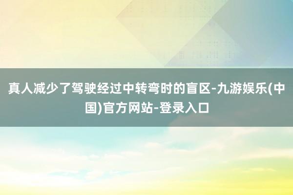 真人减少了驾驶经过中转弯时的盲区-九游娱乐(中国)官方网站-登录入口