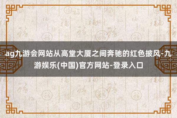 ag九游会网站从高堂大厦之间奔驰的红色披风-九游娱乐(中国)官方网站-登录入口