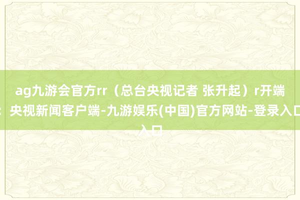 ag九游会官方rr（总台央视记者 张升起）r开端：央视新闻客户端-九游娱乐(中国)官方网站-登录入口