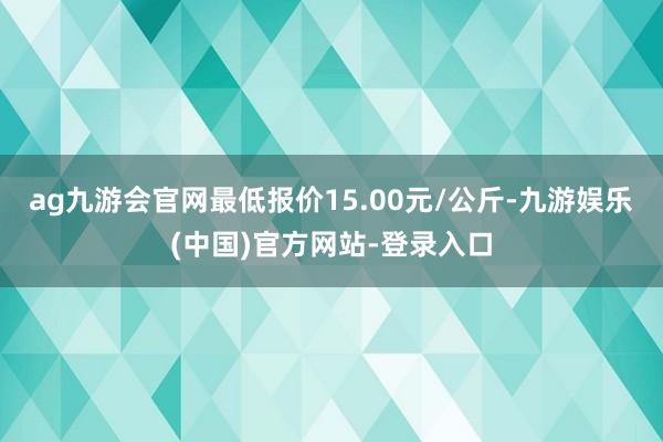 ag九游会官网最低报价15.00元/公斤-九游娱乐(中国)官方网站-登录入口