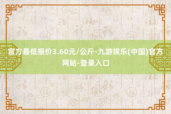 官方最低报价3.60元/公斤-九游娱乐(中国)官方网站-登录入口