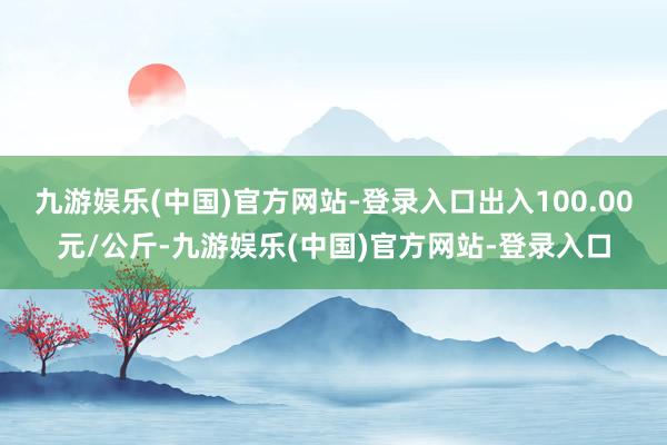 九游娱乐(中国)官方网站-登录入口出入100.00元/公斤-九游娱乐(中国)官方网站-登录入口