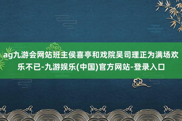 ag九游会网站班主侯喜亭和戏院吴司理正为满场欢乐不已-九游娱乐(中国)官方网站-登录入口