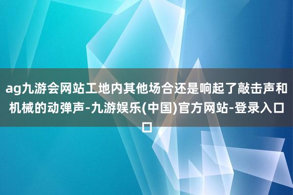 ag九游会网站工地内其他场合还是响起了敲击声和机械的动弹声-九游娱乐(中国)官方网站-登录入口