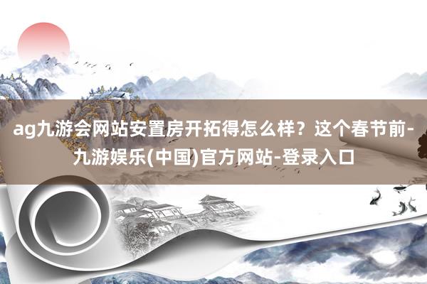 ag九游会网站安置房开拓得怎么样？这个春节前-九游娱乐(中国)官方网站-登录入口