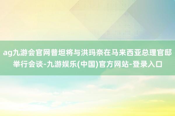 ag九游会官网普坦将与洪玛奈在马来西亚总理官邸举行会谈-九游娱乐(中国)官方网站-登录入口