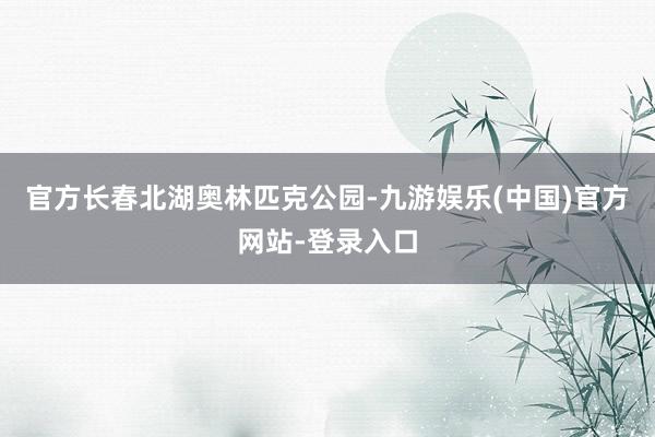 官方长春北湖奥林匹克公园-九游娱乐(中国)官方网站-登录入口